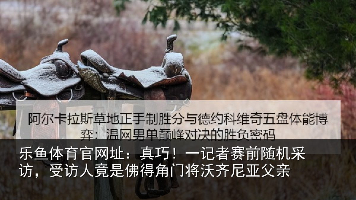 乐鱼体育官网址:真巧相关情况访受相关情况将沃齐尼亚父亲