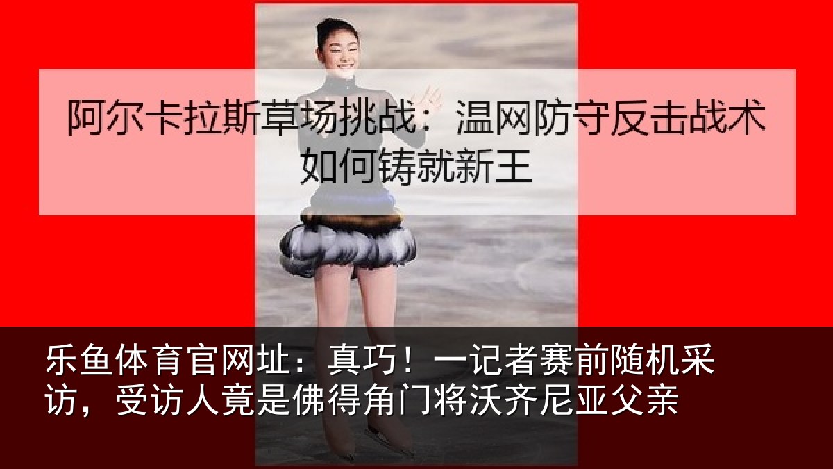 乐鱼体育官网址：真巧！一记者赛前随机采访，受访人竟是佛得角门将沃齐尼亚父亲