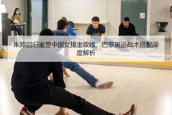 朱婷回归重塑中国女排主攻线，巴黎奥运战术搭配深度解析